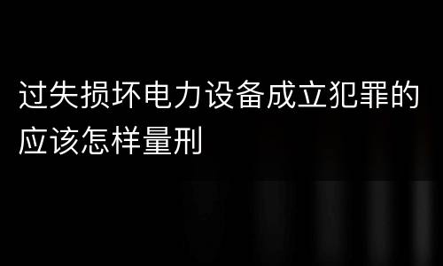 过失损坏电力设备成立犯罪的应该怎样量刑