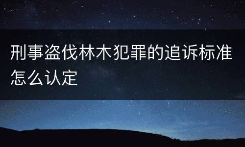 刑事盗伐林木犯罪的追诉标准怎么认定