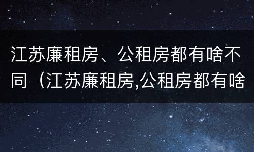 江苏廉租房、公租房都有啥不同（江苏廉租房,公租房都有啥不同的地方）