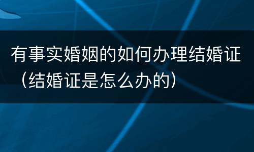 有事实婚姻的如何办理结婚证（结婚证是怎么办的）