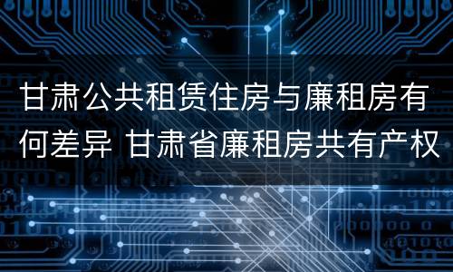 甘肃公共租赁住房与廉租房有何差异 甘肃省廉租房共有产权管理办法