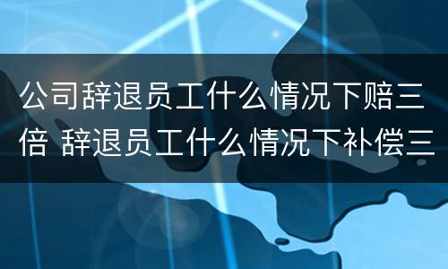 公司辞退员工什么情况下赔三倍 辞退员工什么情况下补偿三倍