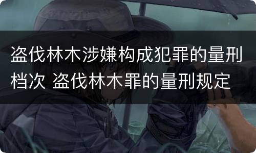 盗伐林木涉嫌构成犯罪的量刑档次 盗伐林木罪的量刑规定