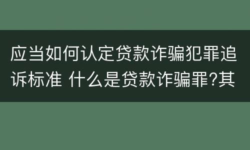 应当如何认定贷款诈骗犯罪追诉标准 什么是贷款诈骗罪?其立案追诉标准是什么?