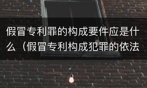 假冒专利罪的构成要件应是什么（假冒专利构成犯罪的依法追究刑事责任）