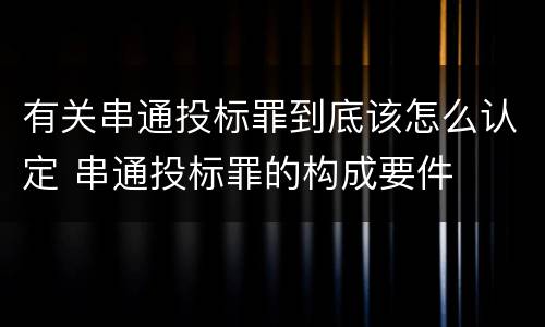 有关串通投标罪到底该怎么认定 串通投标罪的构成要件