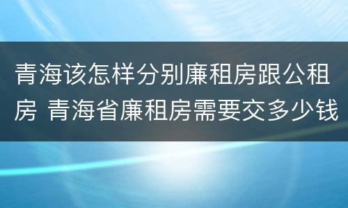 青海该怎样分别廉租房跟公租房 青海省廉租房需要交多少钱