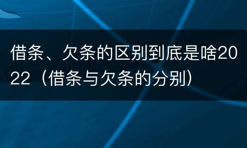 借条、欠条的区别到底是啥2022（借条与欠条的分别）