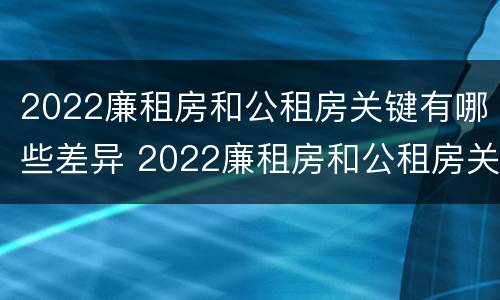 2022廉租房和公租房关键有哪些差异 2022廉租房和公租房关键有哪些差异和不足