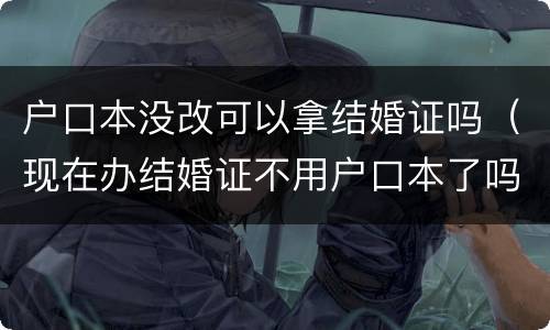 户口本没改可以拿结婚证吗（现在办结婚证不用户口本了吗）