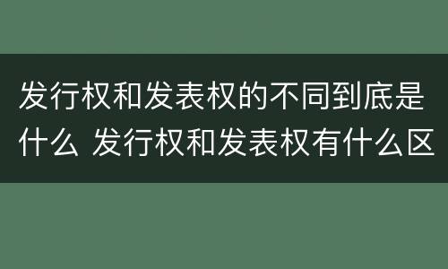 发行权和发表权的不同到底是什么 发行权和发表权有什么区别