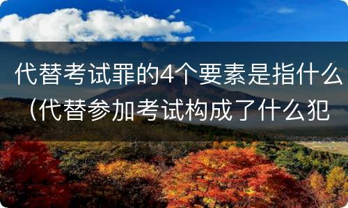 代替考试罪的4个要素是指什么（代替参加考试构成了什么犯罪）