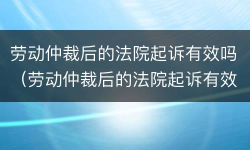 劳动仲裁后的法院起诉有效吗（劳动仲裁后的法院起诉有效吗多久）