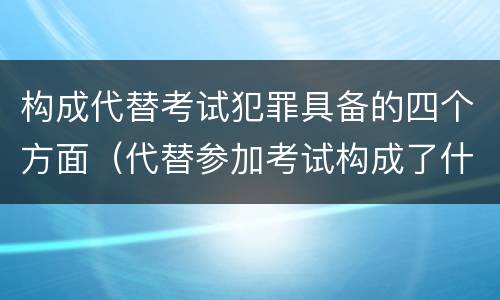 构成代替考试犯罪具备的四个方面（代替参加考试构成了什么犯罪）