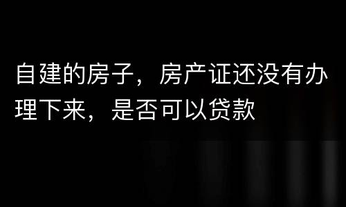 自建的房子，房产证还没有办理下来，是否可以贷款