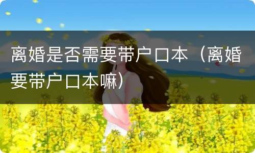 离婚是否需要带户口本（离婚要带户口本嘛）