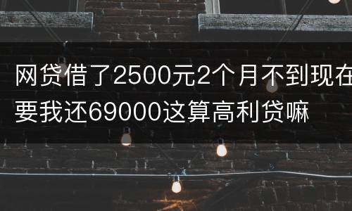 网贷借了2500元2个月不到现在要我还69000这算高利贷嘛