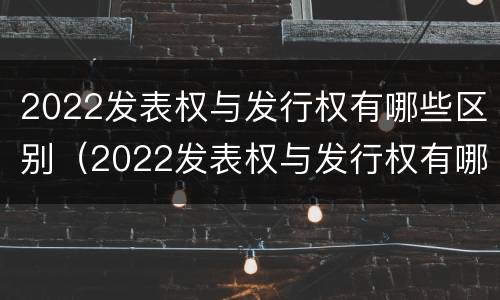 2022发表权与发行权有哪些区别（2022发表权与发行权有哪些区别及联系）