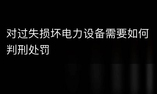 对过失损坏电力设备需要如何判刑处罚