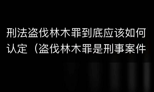 刑法盗伐林木罪到底应该如何认定（盗伐林木罪是刑事案件吗）