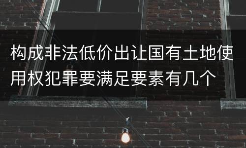 构成非法低价出让国有土地使用权犯罪要满足要素有几个