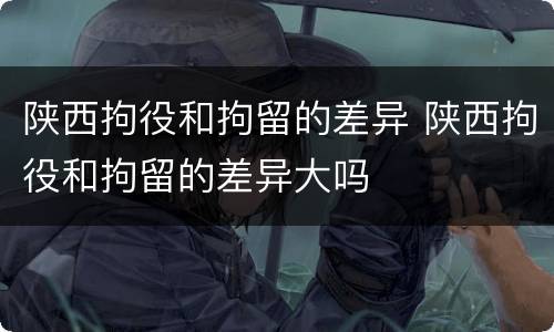 陕西拘役和拘留的差异 陕西拘役和拘留的差异大吗