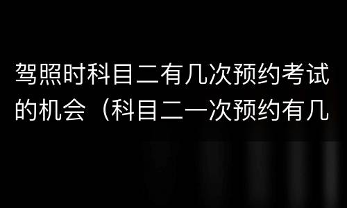 驾照时科目二有几次预约考试的机会（科目二一次预约有几次考试机会?）