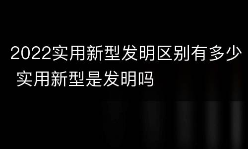 2022实用新型发明区别有多少 实用新型是发明吗