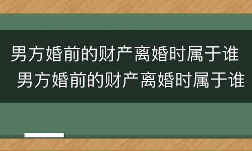 男方婚前的财产离婚时属于谁 男方婚前的财产离婚时属于谁所有