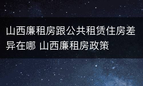 山西廉租房跟公共租赁住房差异在哪 山西廉租房政策