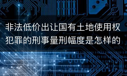 非法低价出让国有土地使用权犯罪的刑事量刑幅度是怎样的