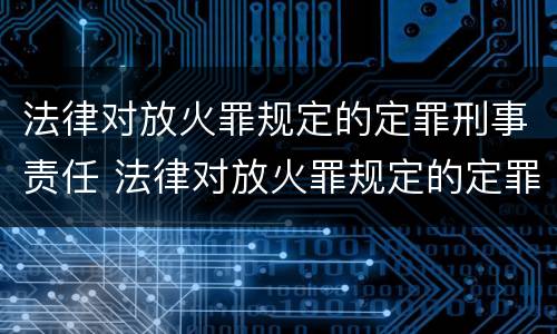 法律对放火罪规定的定罪刑事责任 法律对放火罪规定的定罪刑事责任的定义