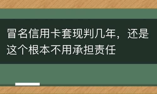 冒名信用卡套现判几年，还是这个根本不用承担责任