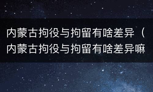 内蒙古拘役与拘留有啥差异（内蒙古拘役与拘留有啥差异嘛）