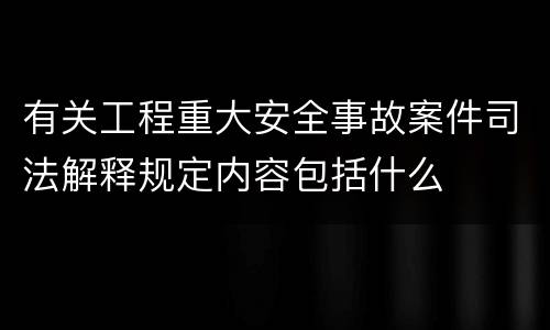 有关工程重大安全事故案件司法解释规定内容包括什么