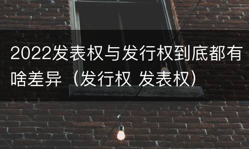 2022发表权与发行权到底都有啥差异（发行权 发表权）