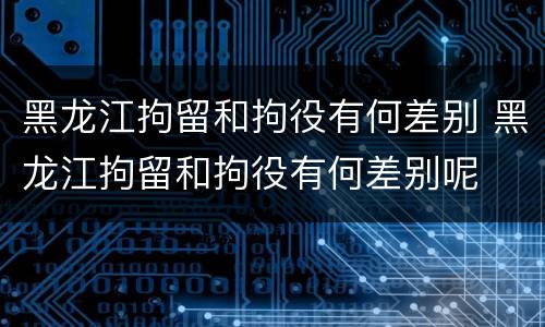 黑龙江拘留和拘役有何差别 黑龙江拘留和拘役有何差别呢