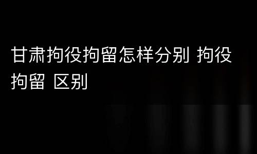 甘肃拘役拘留怎样分别 拘役 拘留 区别