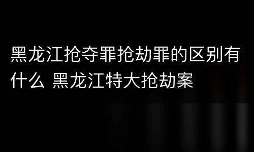 黑龙江抢夺罪抢劫罪的区别有什么 黑龙江特大抢劫案