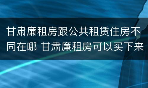 甘肃廉租房跟公共租赁住房不同在哪 甘肃廉租房可以买下来属于自己吗