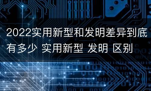 2022实用新型和发明差异到底有多少 实用新型 发明 区别