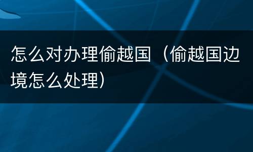 怎么对办理偷越国（偷越国边境怎么处理）