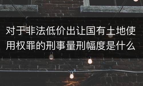 对于非法低价出让国有土地使用权罪的刑事量刑幅度是什么