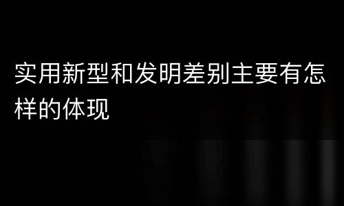 实用新型和发明差别主要有怎样的体现