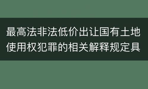 最高法非法低价出让国有土地使用权犯罪的相关解释规定具体有哪些主要内容