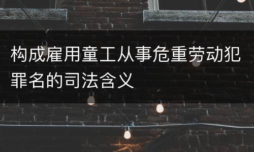 构成雇用童工从事危重劳动犯罪名的司法含义