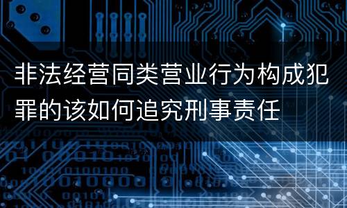 非法经营同类营业行为构成犯罪的该如何追究刑事责任