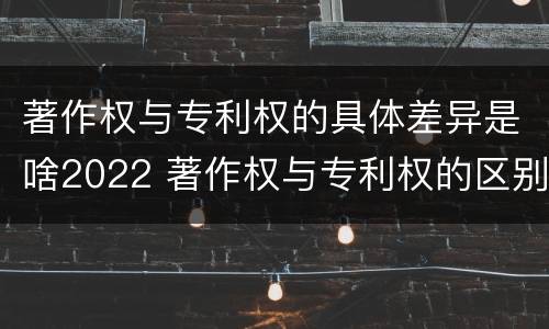 著作权与专利权的具体差异是啥2022 著作权与专利权的区别和联系