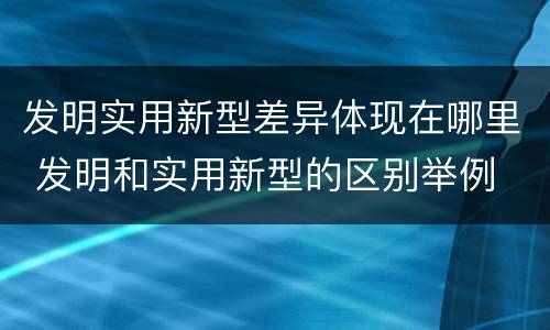 发明实用新型差异体现在哪里 发明和实用新型的区别举例