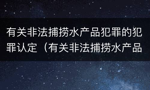 有关非法捕捞水产品犯罪的犯罪认定（有关非法捕捞水产品犯罪的犯罪认定标准）